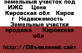 земельный участок под ИЖС  › Цена ­ 700 000 - Кировская обл., Киров г. Недвижимость » Земельные участки продажа   . Кировская обл.